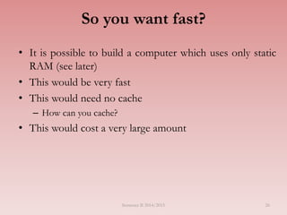 So you want fast?
• It is possible to build a computer which uses only static
RAM (see later)
• This would be very fast
• This would need no cache
– How can you cache?
• This would cost a very large amount
Semester II 2014/2015 26
 