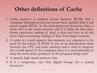 29
Other definitions of Cache
1. Cache memory is random access memory (RAM) that a
computer microprocessor can access more quickly than it can
access regular RAM. As the microprocessor processes data, it
looks first in the cache memory and if it finds the data there
(from a previous reading of data), it does not have to do the
more time-consuming reading of data from larger memory.
2. A cache is a small capacity fast memory, too expensive to be
used for the whole of RAM. It acts as an intermediate store
between the CPU and main memory and is used to improve
the overall speed of the computer since it is used primarily to
keep the most active portions of the program being used.
3. A special, high-speed memory unit.
4. It is a temporary, very fast, digital storage for a central
processor.
Semester II 2014/2015
 