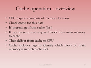 30
Cache operation - overview
• CPU requests contents of memory location
• Check cache for this data
• If present, get from cache (fast)
• If not present, read required block from main memory
to cache
• Then deliver from cache to CPU
• Cache includes tags to identify which block of main
memory is in each cache slot
Semester II 2014/2015
 