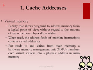 +
1. Cache Addresses
• Virtual memory
– Facility that allows programs to address memory from
a logical point of view, without regard to the amount
of main memory physically available
– When used, the address fields of machine instructions
contain virtual addresses
– For reads to and writes from main memory, a
hardware memory management unit (MMU) translates
each virtual address into a physical address in main
memory
Semester II 2014/2015 35
 