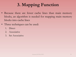 3. Mapping Function
• Because there are fewer cache lines than main memory
blocks, an algorithm is needed for mapping main memory
blocks into cache lines
• Three techniques can be used:
1. Direct
2. Associative
3. Set Associative
Semester II 2014/2015 39
 