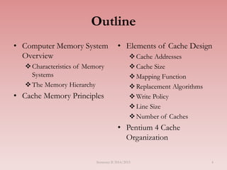Outline
• Computer Memory System
Overview
Characteristics of Memory
Systems
The Memory Hierarchy
• Cache Memory Principles
• Elements of Cache Design
Cache Addresses
Cache Size
Mapping Function
Replacement Algorithms
Write Policy
Line Size
Number of Caches
• Pentium 4 Cache
Organization
Semester II 2014/2015 4
 