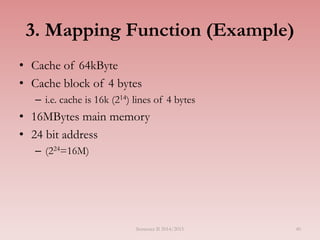 40
3. Mapping Function (Example)
• Cache of 64kByte
• Cache block of 4 bytes
– i.e. cache is 16k (214) lines of 4 bytes
• 16MBytes main memory
• 24 bit address
– (224=16M)
Semester II 2014/2015
 