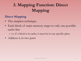 41
3. Mapping Function: Direct
Mapping
Direct Mapping
• The simplest technique.
• Each block of main memory maps to only one possible
cache line
– i.e. if a block is in cache, it must be in one specific place
• Address is in two parts
Semester II 2014/2015
 