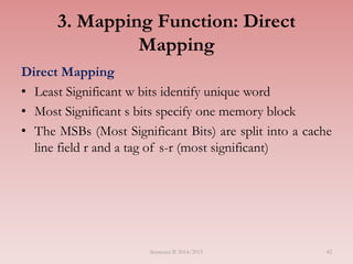 42
3. Mapping Function: Direct
Mapping
Direct Mapping
• Least Significant w bits identify unique word
• Most Significant s bits specify one memory block
• The MSBs (Most Significant Bits) are split into a cache
line field r and a tag of s-r (most significant)
Semester II 2014/2015
 