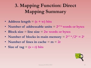 3. Mapping Function: Direct
Mapping Summary
• Address length = (s + w) bits
• Number of addressable units = 2s+w words or bytes
• Block size = line size = 2w words or bytes
• Number of blocks in main memory = 2s+ w/2w = 2s
• Number of lines in cache = m = 2r
• Size of tag = (s – r) bits
Semester II 2014/2015 46
 
