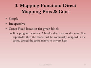 47
3. Mapping Function: Direct
Mapping Pros & Cons
• Simple
• Inexpensive
• Cons: Fixed location for given block
– If a program accesses 2 blocks that map to the same line
repeatedly, then the blocks will be continually swapped in the
cache, caused the cache misses to be very high
Semester II 2014/2015
 