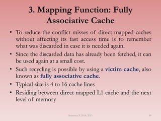 48
3. Mapping Function: Fully
Associative Cache
• To reduce the conflict misses of direct mapped caches
without affecting its fast access time is to remember
what was discarded in case it is needed again.
• Since the discarded data has already been fetched, it can
be used again at a small cost.
• Such recycling is possible by using a victim cache, also
known as fully associative cache.
• Typical size is 4 to 16 cache lines
• Residing between direct mapped L1 cache and the next
level of memory
Semester II 2014/2015
 