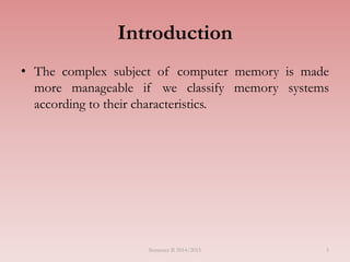 Introduction
• The complex subject of computer memory is made
more manageable if we classify memory systems
according to their characteristics.
Semester II 2014/2015 5
 