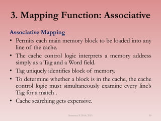 50
3. Mapping Function: Associative
Associative Mapping
• Permits each main memory block to be loaded into any
line of the cache.
• The cache control logic interprets a memory address
simply as a Tag and a Word field.
• Tag uniquely identifies block of memory.
• To determine whether a block is in the cache, the cache
control logic must simultaneously examine every line’s
Tag for a match .
• Cache searching gets expensive.
Semester II 2014/2015
 