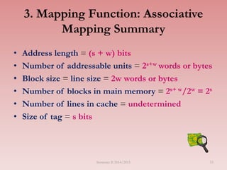 3. Mapping Function: Associative
Mapping Summary
• Address length = (s + w) bits
• Number of addressable units = 2s+w words or bytes
• Block size = line size = 2w words or bytes
• Number of blocks in main memory = 2s+ w/2w = 2s
• Number of lines in cache = undetermined
• Size of tag = s bits
Semester II 2014/2015 53
 