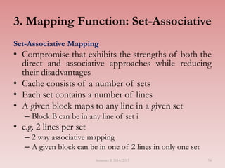 54
3. Mapping Function: Set-Associative
Set-Associative Mapping
• Compromise that exhibits the strengths of both the
direct and associative approaches while reducing
their disadvantages
• Cache consists of a number of sets
• Each set contains a number of lines
• A given block maps to any line in a given set
– Block B can be in any line of set i
• e.g. 2 lines per set
– 2 way associative mapping
– A given block can be in one of 2 lines in only one set
Semester II 2014/2015
 
