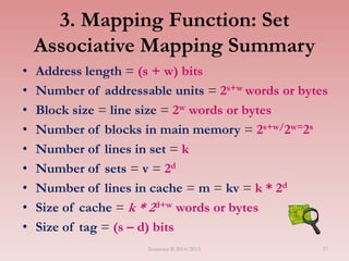 3. Mapping Function: Set
Associative Mapping Summary
• Address length = (s + w) bits
• Number of addressable units = 2s+w words or bytes
• Block size = line size = 2w words or bytes
• Number of blocks in main memory = 2s+w/2w=2s
• Number of lines in set = k
• Number of sets = v = 2d
• Number of lines in cache = m = kv = k * 2d
• Size of cache = k * 2d+w words or bytes
• Size of tag = (s – d) bits
Semester II 2014/2015 57
 