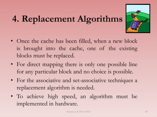 4. Replacement Algorithms
• Once the cache has been filled, when a new block
is brought into the cache, one of the existing
blocks must be replaced.
• For direct mapping there is only one possible line
for any particular block and no choice is possible.
• For the associative and set-associative techniques a
replacement algorithm is needed.
• To achieve high speed, an algorithm must be
implemented in hardware.
Semester II 2014/2015 60
 
