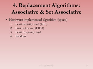62
4. Replacement Algorithms:
Associative & Set Associative
• Hardware implemented algorithm (speed)
1. Least Recently used (LRU)
2. First in first out (FIFO)
3. Least frequently used
4. Random
Semester II 2014/2015
 