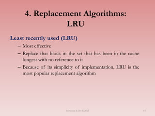 4. Replacement Algorithms:
LRU
Least recently used (LRU)
– Most effective
– Replace that block in the set that has been in the cache
longest with no reference to it
– Because of its simplicity of implementation, LRU is the
most popular replacement algorithm
Semester II 2014/2015 63
 