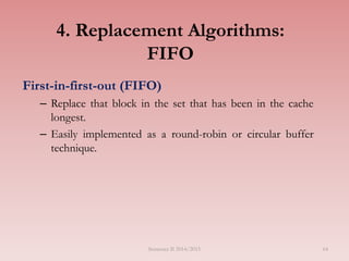 4. Replacement Algorithms:
FIFO
First-in-first-out (FIFO)
– Replace that block in the set that has been in the cache
longest.
– Easily implemented as a round-robin or circular buffer
technique.
Semester II 2014/2015 64
 