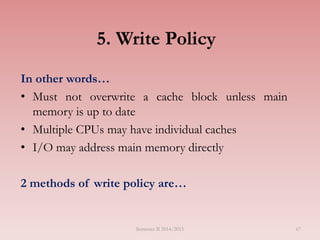 5. Write Policy
In other words…
• Must not overwrite a cache block unless main
memory is up to date
• Multiple CPUs may have individual caches
• I/O may address main memory directly
2 methods of write policy are…
Semester II 2014/2015 67
 