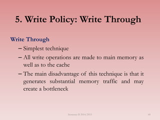 5. Write Policy: Write Through
Write Through
– Simplest technique
– All write operations are made to main memory as
well as to the cache
– The main disadvantage of this technique is that it
generates substantial memory traffic and may
create a bottleneck
Semester II 2014/2015 68
 