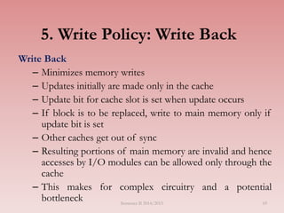 5. Write Policy: Write Back
Write Back
– Minimizes memory writes
– Updates initially are made only in the cache
– Update bit for cache slot is set when update occurs
– If block is to be replaced, write to main memory only if
update bit is set
– Other caches get out of sync
– Resulting portions of main memory are invalid and hence
accesses by I/O modules can be allowed only through the
cache
– This makes for complex circuitry and a potential
bottleneck Semester II 2014/2015 69
 