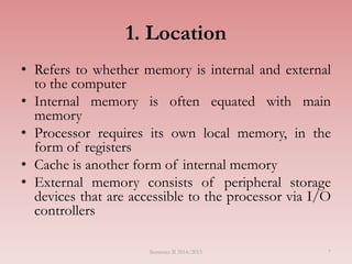 7
1. Location
• Refers to whether memory is internal and external
to the computer
• Internal memory is often equated with main
memory
• Processor requires its own local memory, in the
form of registers
• Cache is another form of internal memory
• External memory consists of peripheral storage
devices that are accessible to the processor via I/O
controllers
Semester II 2014/2015
 