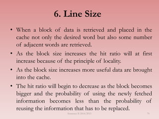 6. Line Size
• When a block of data is retrieved and placed in the
cache not only the desired word but also some number
of adjacent words are retrieved.
• As the block size increases the hit ratio will at first
increase because of the principle of locality.
• As the block size increases more useful data are brought
into the cache.
• The hit ratio will begin to decrease as the block becomes
bigger and the probability of using the newly fetched
information becomes less than the probability of
reusing the information that has to be replaced.
Semester II 2014/2015 70
 
