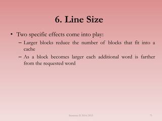 6. Line Size
• Two specific effects come into play:
– Larger blocks reduce the number of blocks that fit into a
cache
– As a block becomes larger each additional word is farther
from the requested word
Semester II 2014/2015 71
 