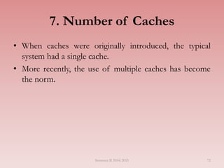 7. Number of Caches
• When caches were originally introduced, the typical
system had a single cache.
• More recently, the use of multiple caches has become
the norm.
Semester II 2014/2015 72
 
