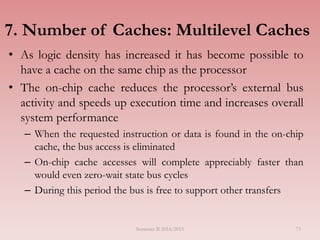 7. Number of Caches: Multilevel Caches
• As logic density has increased it has become possible to
have a cache on the same chip as the processor
• The on-chip cache reduces the processor’s external bus
activity and speeds up execution time and increases overall
system performance
– When the requested instruction or data is found in the on-chip
cache, the bus access is eliminated
– On-chip cache accesses will complete appreciably faster than
would even zero-wait state bus cycles
– During this period the bus is free to support other transfers
Semester II 2014/2015 73
 