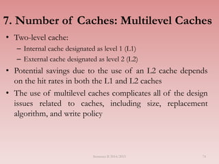 7. Number of Caches: Multilevel Caches
• Two-level cache:
– Internal cache designated as level 1 (L1)
– External cache designated as level 2 (L2)
• Potential savings due to the use of an L2 cache depends
on the hit rates in both the L1 and L2 caches
• The use of multilevel caches complicates all of the design
issues related to caches, including size, replacement
algorithm, and write policy
Semester II 2014/2015 74
 