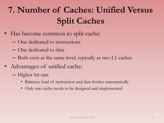 7. Number of Caches: Unified Versus
Split Caches
• Has become common to split cache:
– One dedicated to instructions
– One dedicated to data
– Both exist at the same level, typically as two L1 caches
• Advantages of unified cache:
– Higher hit rate
• Balances load of instruction and data fetches automatically
• Only one cache needs to be designed and implemented
Semester II 2014/2015 75
 