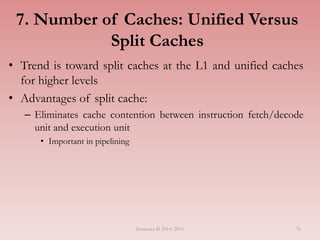 7. Number of Caches: Unified Versus
Split Caches
• Trend is toward split caches at the L1 and unified caches
for higher levels
• Advantages of split cache:
– Eliminates cache contention between instruction fetch/decode
unit and execution unit
• Important in pipelining
Semester II 2014/2015 76
 