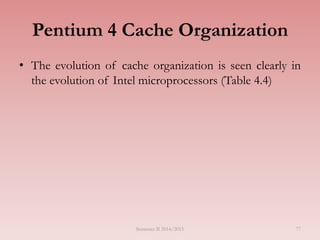 Pentium 4 Cache Organization
• The evolution of cache organization is seen clearly in
the evolution of Intel microprocessors (Table 4.4)
Semester II 2014/2015 77
 