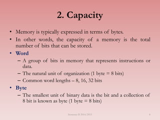 8
2. Capacity
• Memory is typically expressed in terms of bytes.
• In other words, the capacity of a memory is the total
number of bits that can be stored.
• Word
– A group of bits in memory that represents instructions or
data.
– The natural unit of organization (1 byte = 8 bits)
– Common word lengths – 8, 16, 32 bits
• Byte
– The smallest unit of binary data is the bit and a collection of
8 bit is known as byte (1 byte = 8 bits)
Semester II 2014/2015
 