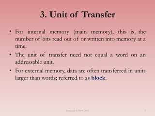 9
3. Unit of Transfer
• For internal memory (main memory), this is the
number of bits read out of or written into memory at a
time.
• The unit of transfer need not equal a word on an
addressable unit.
• For external memory, data are often transferred in units
larger than words; referred to as block.
Semester II 2014/2015
 