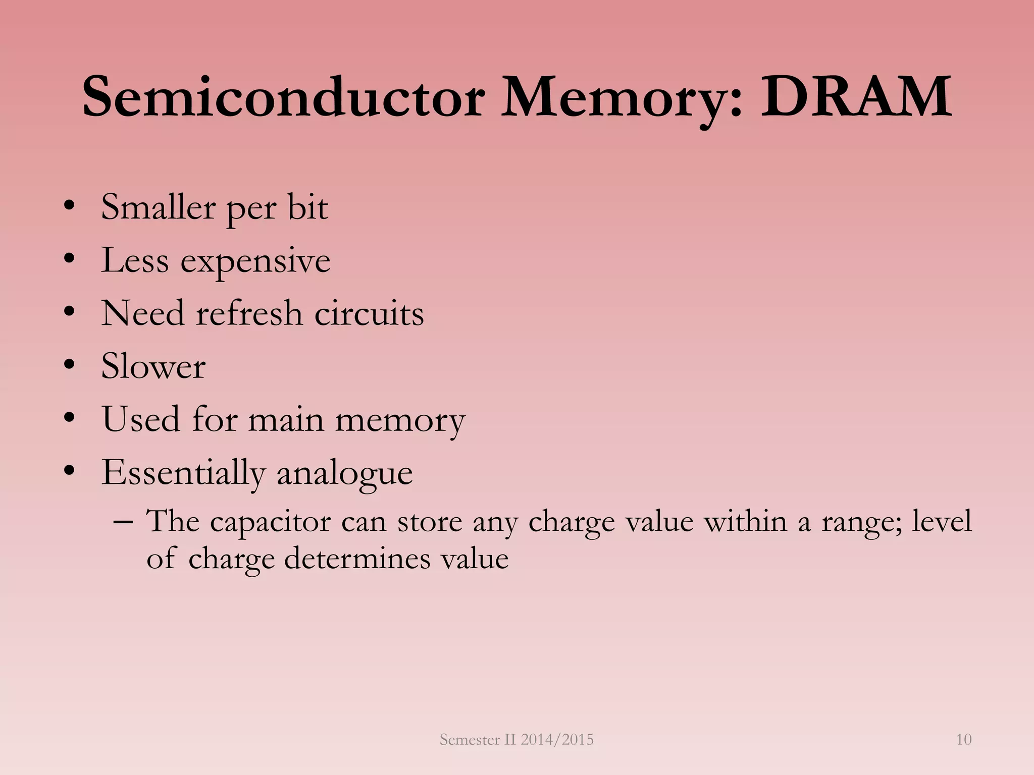 10
Semiconductor Memory: DRAM
• Smaller per bit
• Less expensive
• Need refresh circuits
• Slower
• Used for main memory
• Essentially analogue
– The capacitor can store any charge value within a range; level
of charge determines value
Semester II 2014/2015
 