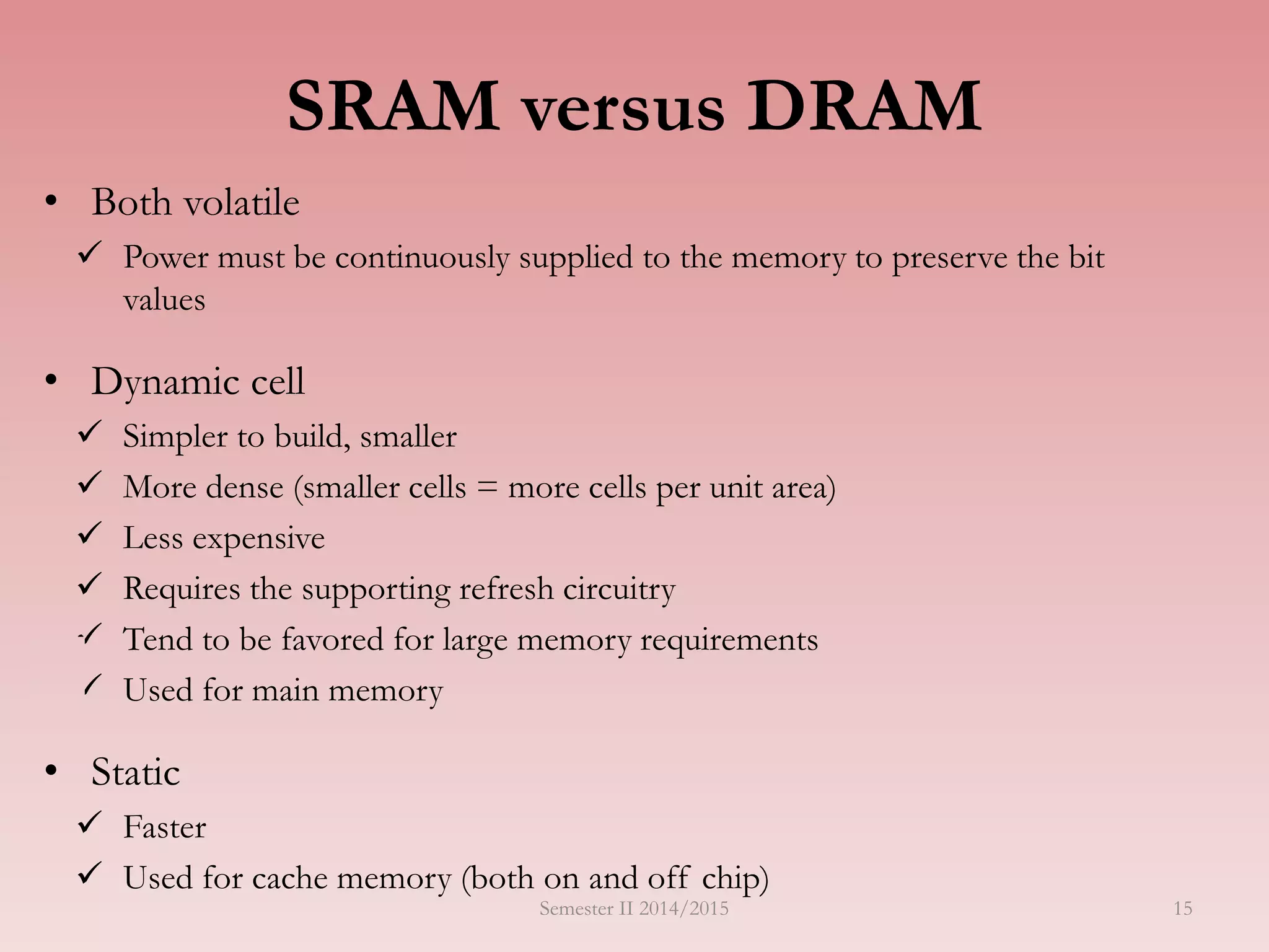 SRAM versus DRAM
• Both volatile
 Power must be continuously supplied to the memory to preserve the bit
values
• Dynamic cell
 Simpler to build, smaller
 More dense (smaller cells = more cells per unit area)
 Less expensive
 Requires the supporting refresh circuitry
 Tend to be favored for large memory requirements
 Used for main memory
• Static
 Faster
 Used for cache memory (both on and off chip)
Semester II 2014/2015 15
 