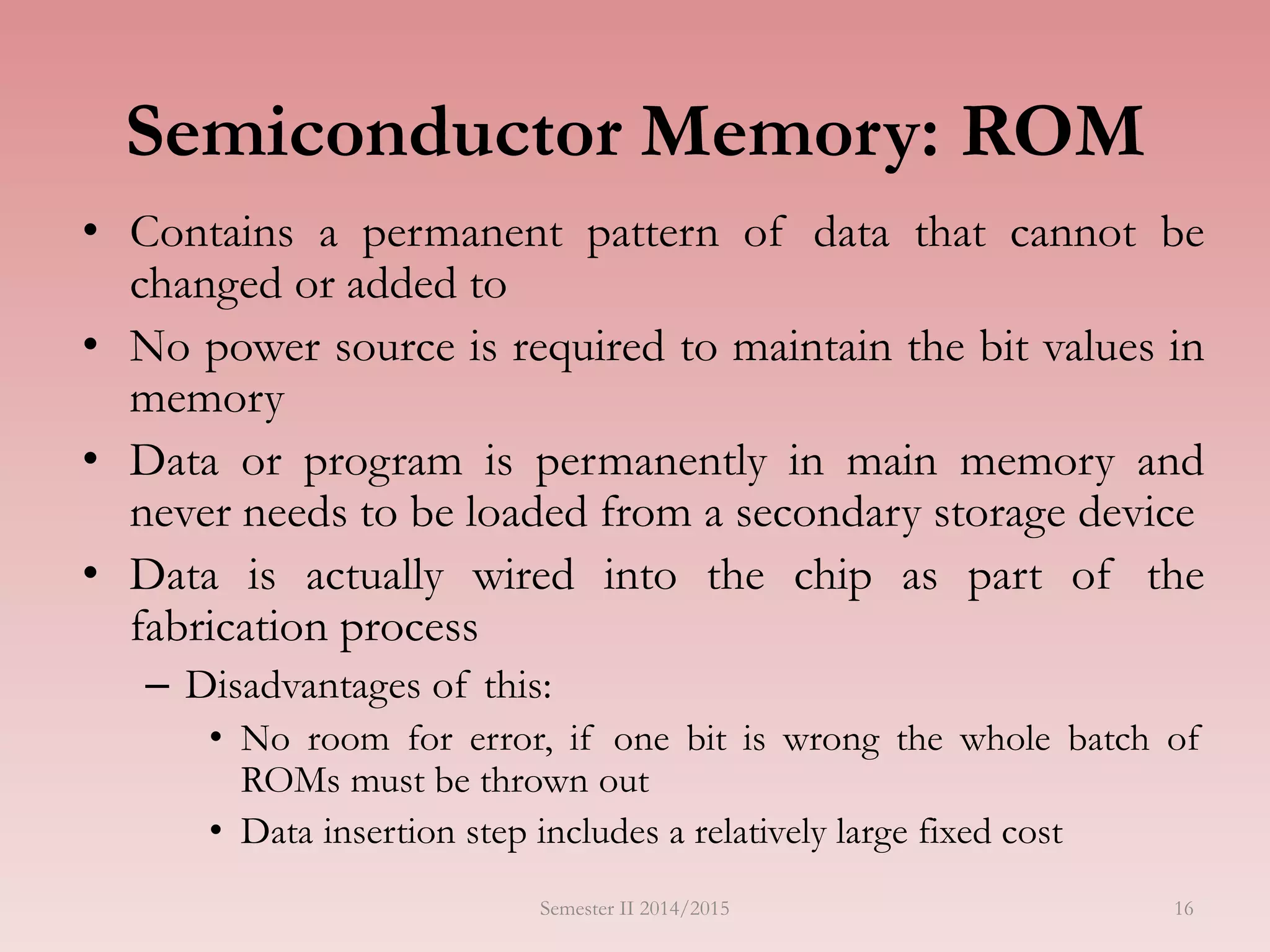 Semiconductor Memory: ROM
• Contains a permanent pattern of data that cannot be
changed or added to
• No power source is required to maintain the bit values in
memory
• Data or program is permanently in main memory and
never needs to be loaded from a secondary storage device
• Data is actually wired into the chip as part of the
fabrication process
– Disadvantages of this:
• No room for error, if one bit is wrong the whole batch of
ROMs must be thrown out
• Data insertion step includes a relatively large fixed cost
Semester II 2014/2015 16
 