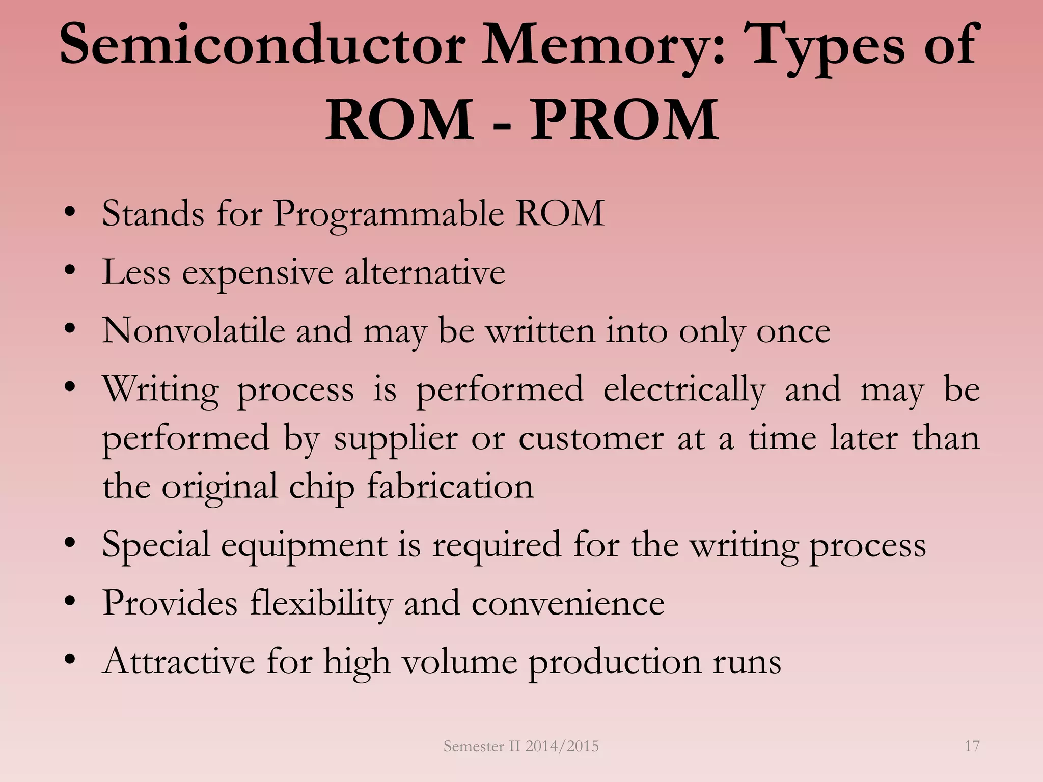 Semiconductor Memory: Types of
ROM - PROM
• Stands for Programmable ROM
• Less expensive alternative
• Nonvolatile and may be written into only once
• Writing process is performed electrically and may be
performed by supplier or customer at a time later than
the original chip fabrication
• Special equipment is required for the writing process
• Provides flexibility and convenience
• Attractive for high volume production runs
Semester II 2014/2015 17
 