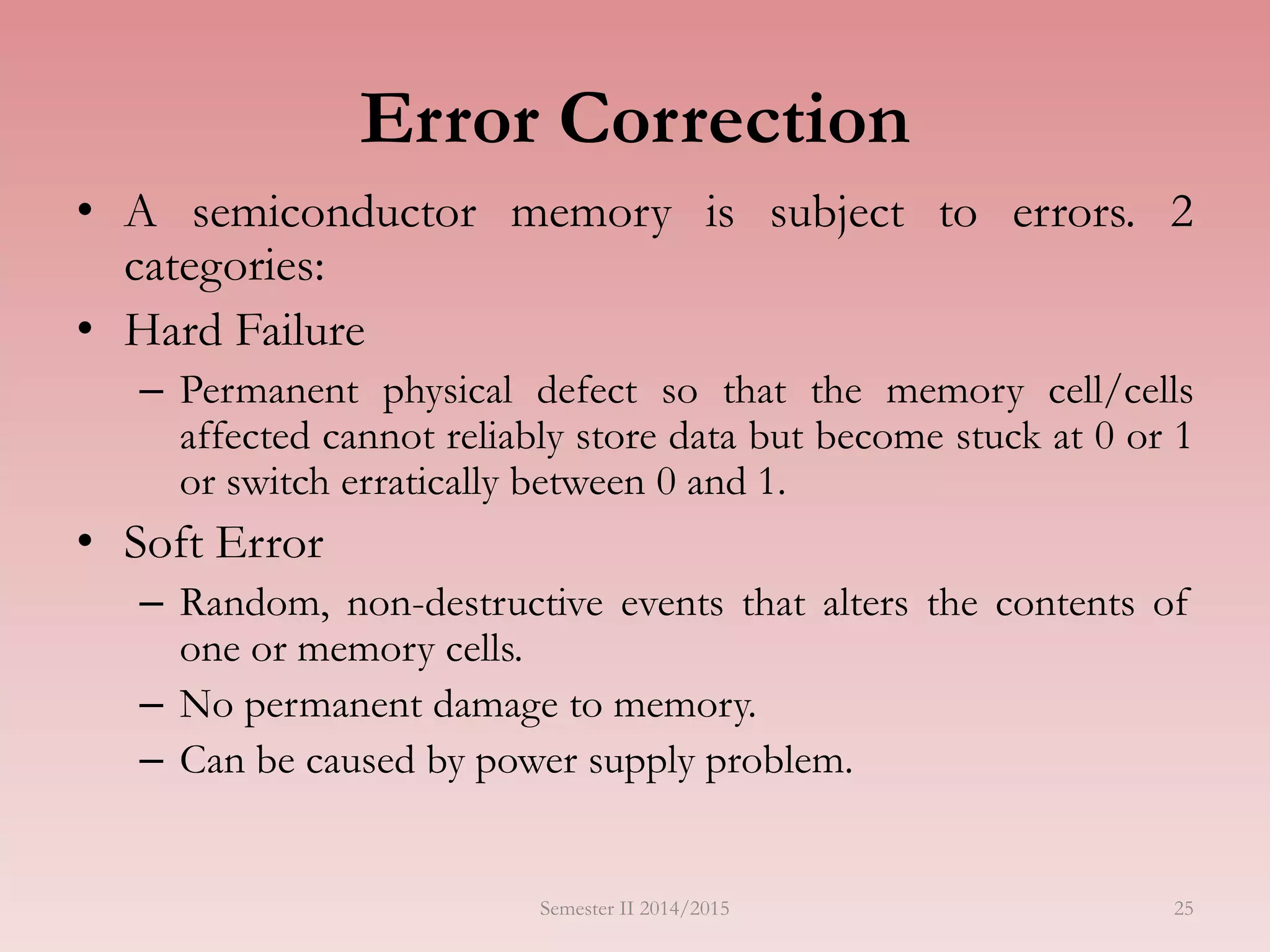 25
Error Correction
• A semiconductor memory is subject to errors. 2
categories:
• Hard Failure
– Permanent physical defect so that the memory cell/cells
affected cannot reliably store data but become stuck at 0 or 1
or switch erratically between 0 and 1.
• Soft Error
– Random, non-destructive events that alters the contents of
one or memory cells.
– No permanent damage to memory.
– Can be caused by power supply problem.
Semester II 2014/2015
 