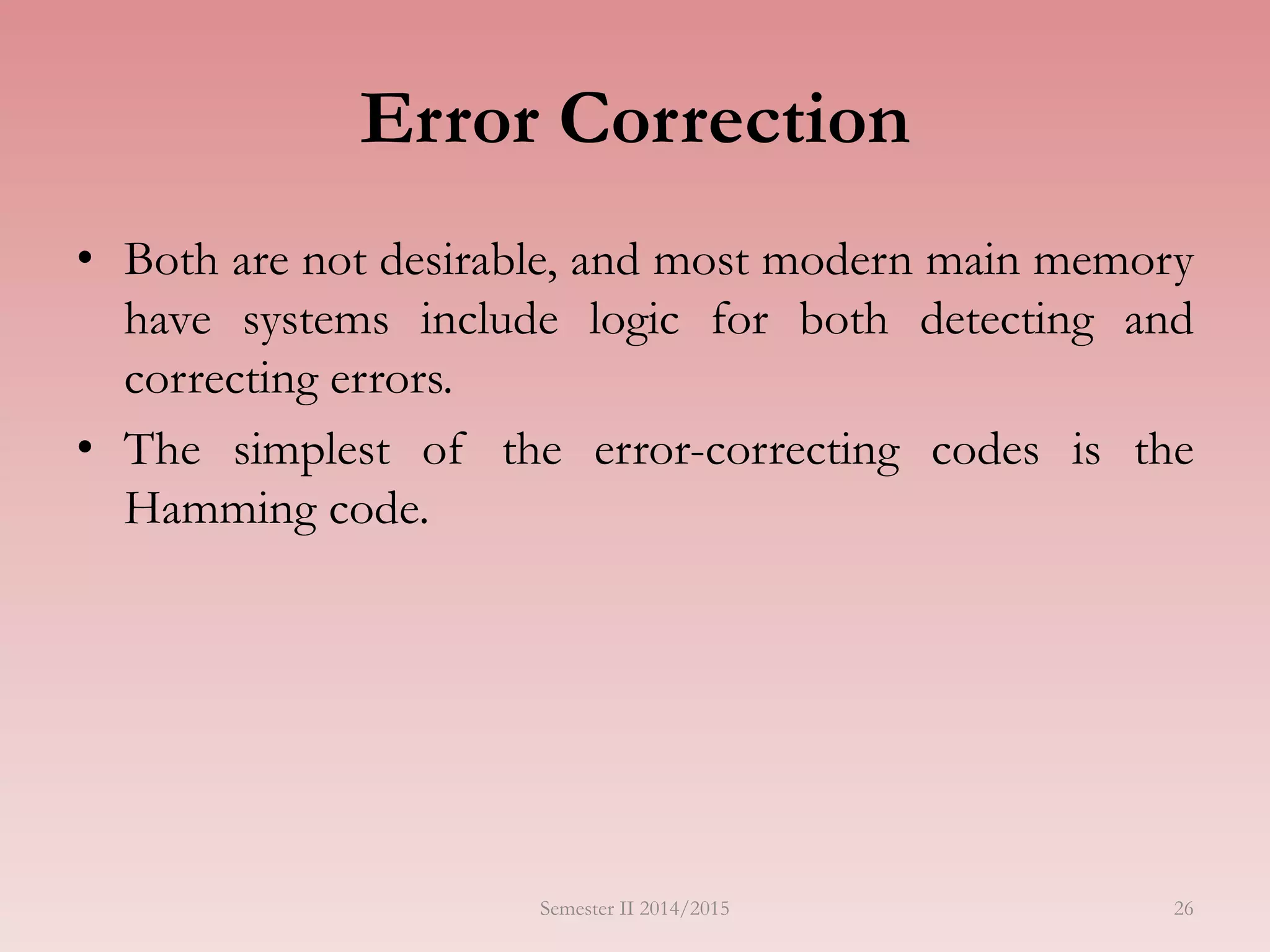 Semester II 2014/2015 26
Error Correction
• Both are not desirable, and most modern main memory
have systems include logic for both detecting and
correcting errors.
• The simplest of the error-correcting codes is the
Hamming code.
 