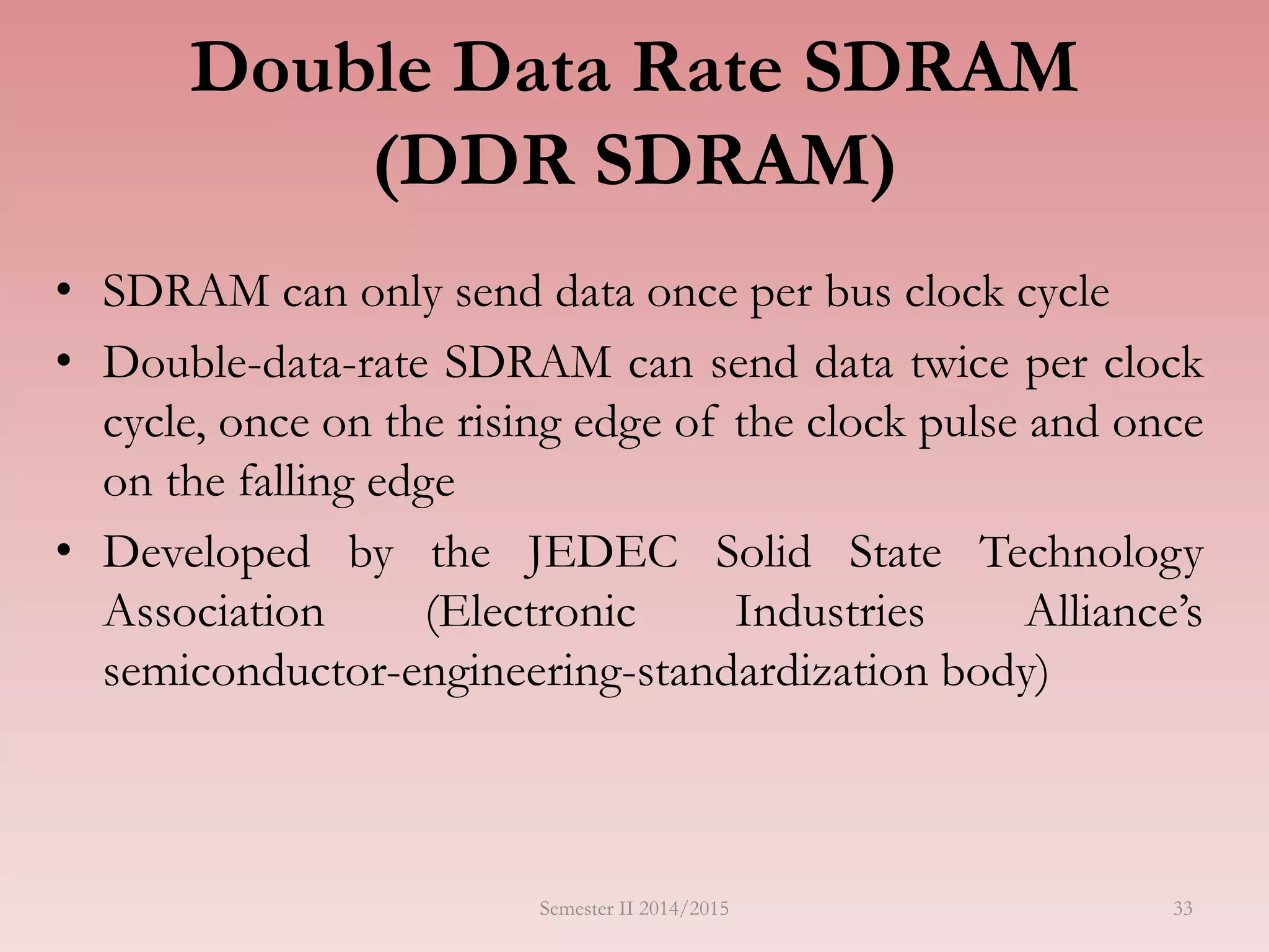Double Data Rate SDRAM
(DDR SDRAM)
• SDRAM can only send data once per bus clock cycle
• Double-data-rate SDRAM can send data twice per clock
cycle, once on the rising edge of the clock pulse and once
on the falling edge
• Developed by the JEDEC Solid State Technology
Association (Electronic Industries Alliance’s
semiconductor-engineering-standardization body)
Semester II 2014/2015 33
 