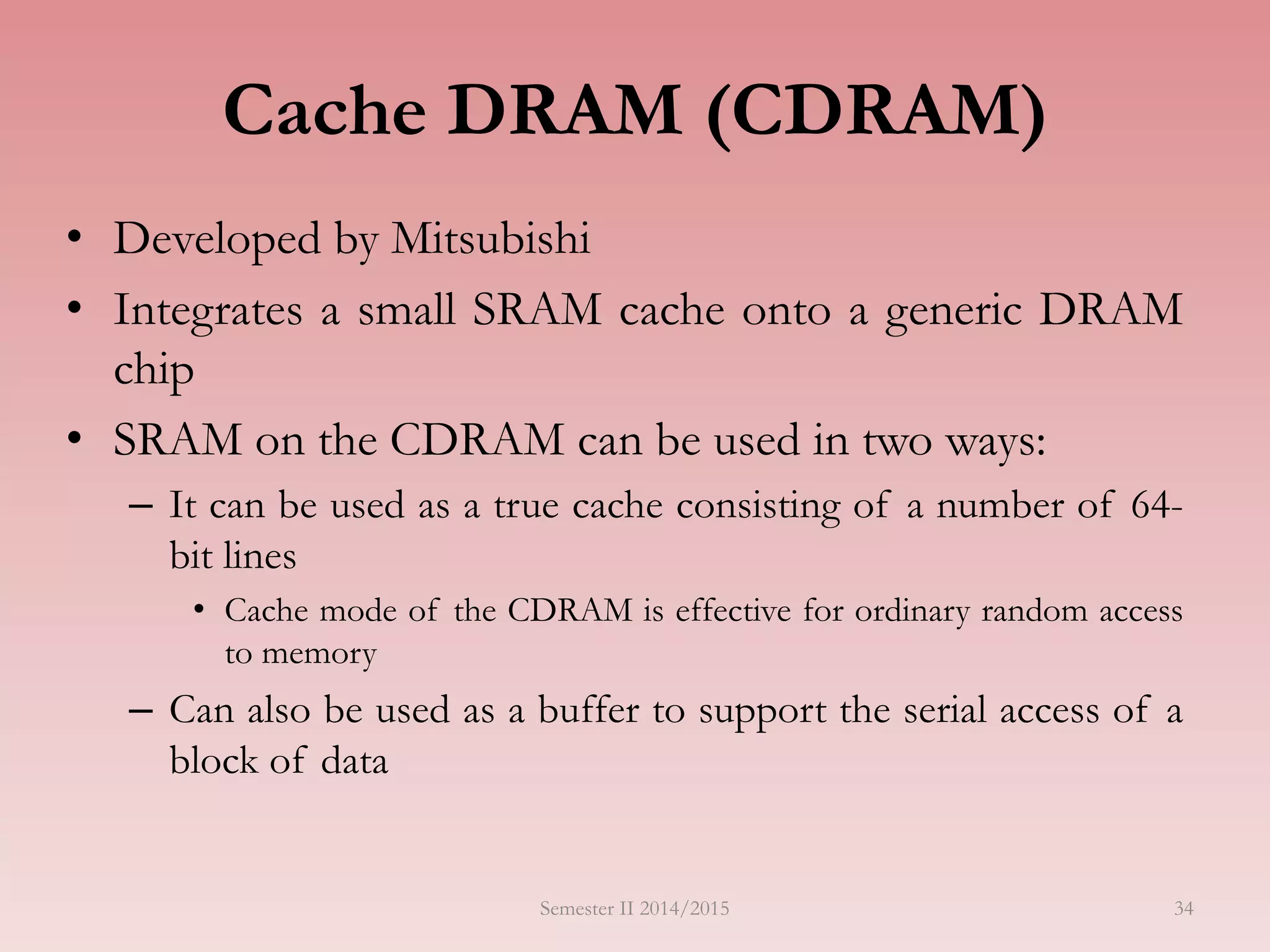 Cache DRAM (CDRAM)
• Developed by Mitsubishi
• Integrates a small SRAM cache onto a generic DRAM
chip
• SRAM on the CDRAM can be used in two ways:
– It can be used as a true cache consisting of a number of 64-
bit lines
• Cache mode of the CDRAM is effective for ordinary random access
to memory
– Can also be used as a buffer to support the serial access of a
block of data
Semester II 2014/2015 34
 