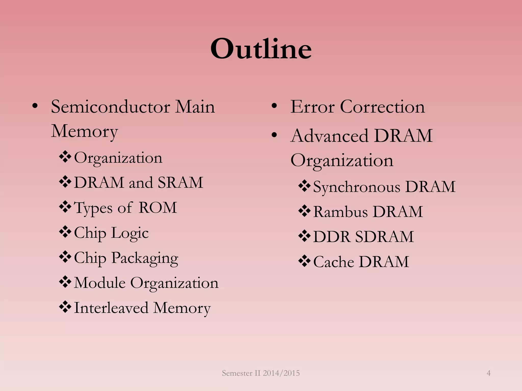 Outline
• Semiconductor Main
Memory
Organization
DRAM and SRAM
Types of ROM
Chip Logic
Chip Packaging
Module Organization
Interleaved Memory
• Error Correction
• Advanced DRAM
Organization
Synchronous DRAM
Rambus DRAM
DDR SDRAM
Cache DRAM
Semester II 2014/2015 4
 