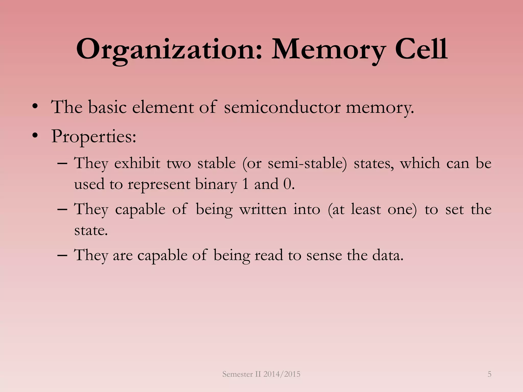 5
Organization: Memory Cell
• The basic element of semiconductor memory.
• Properties:
– They exhibit two stable (or semi-stable) states, which can be
used to represent binary 1 and 0.
– They capable of being written into (at least one) to set the
state.
– They are capable of being read to sense the data.
Semester II 2014/2015
 