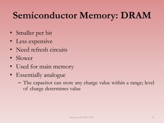 10
Semiconductor Memory: DRAM
• Smaller per bit
• Less expensive
• Need refresh circuits
• Slower
• Used for main memory
• Essentially analogue
– The capacitor can store any charge value within a range; level
of charge determines value
Semester II 2014/2015
 