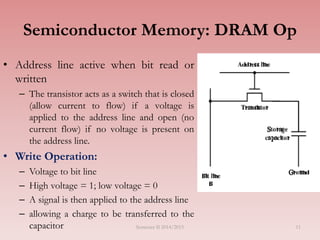 11
Semiconductor Memory: DRAM Op
• Address line active when bit read or
written
– The transistor acts as a switch that is closed
(allow current to flow) if a voltage is
applied to the address line and open (no
current flow) if no voltage is present on
the address line.
• Write Operation:
– Voltage to bit line
– High voltage = 1; low voltage = 0
– A signal is then applied to the address line
– allowing a charge to be transferred to the
capacitor Semester II 2014/2015
 