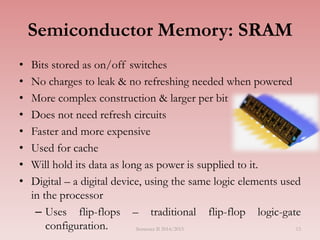 13
Semiconductor Memory: SRAM
• Bits stored as on/off switches
• No charges to leak & no refreshing needed when powered
• More complex construction & larger per bit
• Does not need refresh circuits
• Faster and more expensive
• Used for cache
• Will hold its data as long as power is supplied to it.
• Digital – a digital device, using the same logic elements used
in the processor
– Uses flip-flops – traditional flip-flop logic-gate
configuration. Semester II 2014/2015
 