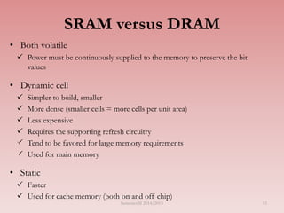 SRAM versus DRAM
• Both volatile
 Power must be continuously supplied to the memory to preserve the bit
values
• Dynamic cell
 Simpler to build, smaller
 More dense (smaller cells = more cells per unit area)
 Less expensive
 Requires the supporting refresh circuitry
 Tend to be favored for large memory requirements
 Used for main memory
• Static
 Faster
 Used for cache memory (both on and off chip)
Semester II 2014/2015 15
 