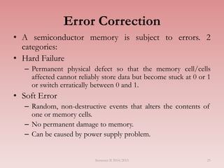 25
Error Correction
• A semiconductor memory is subject to errors. 2
categories:
• Hard Failure
– Permanent physical defect so that the memory cell/cells
affected cannot reliably store data but become stuck at 0 or 1
or switch erratically between 0 and 1.
• Soft Error
– Random, non-destructive events that alters the contents of
one or memory cells.
– No permanent damage to memory.
– Can be caused by power supply problem.
Semester II 2014/2015
 